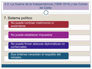 2.2. La Guerra de la Independencia (1808-1814) y las Cortes
de Cádiz.
No puede contraer matrimonio ni
ausentarse
No puede establecer impuestos
No puede firmar alianzas diplomáticas no
comerciales
Sus órdenes necesitan el respaldo del
ministro.
7. Sistema político
 