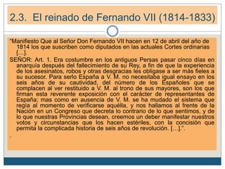 2.3. El reinado de Fernando VII (1814-1833)
“Manifiesto Que al Señor Don Fernando VII hacen en 12 de abril del año de
1814 los que suscriben como diputados en las actuales Cortes ordinarias
[…].
SEÑOR: Art. 1. Era costumbre en los antiguos Persas pasar cinco días en
anarquía después del fallecimiento de su Rey, a fin de que la experiencia
de los asesinatos, robos y otras desgracias les obligase a ser más fieles a
su sucesor. Para serlo España a V. M. no necesitaba igual ensayo en los
seis años de su cautividad, del número de los Españoles que se
complacen al ver restituido a V. M. al trono de sus mayores, son los que
firman esta reverente exposición con el carácter de representantes de
España; mas como en ausencia de V. M. se ha mudado el sistema que
regía al momento de verificarse aquélla, y nos hallamos al frente de la
Nación en un Congreso que decreta lo contrario de lo que sentimos, y de
lo que nuestras Provincias desean, creemos un deber manifestar nuestros
votos y circunstancias que los hacen estériles, con la concisión que
permita la complicada historia de seis años de revolución. […].”.
.
 