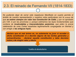 2.3. El reinado de Fernando VII (1814-1833)
No pudiendo dejar de cerrar este respetuoso Manifiesto en cuanto permita el
ámbito de nuestra representación y nuestros votos particulares con la protesta de
que se estime siempre sin valor esa Constiución de Cádiz, y por no aprobado
pro V.M. ni por las provincias (.) porque estimamos las leyes fundamentales que
contiene de incalculables y trascendentales perjuicios, que piden la previa
celebración de unas Cortes españolas legítimamente congregadas en libertad y
con arreglo a las antiguas leyes.
declaro que mi real ánimo es, no solamente no jurar ni acceder a
dicha constitución ni a decreto alguno de las Cortes generales y
extraordinarias, …declarar aquella constitución y tales decretos
nulos y de ningún valor y efecto
Vuelta al absolutismo
 