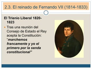 2.3. El reinado de Fernando VII (1814-1833)
El Trienio Liberal 1820-
1823
 Tras una reunión del
Consejo de Estado el Rey
acepta la Constitución:
“marchemos
francamente y yo el
primero por la senda
constitucional”
 