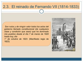 2.3. El reinado de Fernando VII (1814-1833)
Son nulos y de ningún valor todos los actos del
gobierno llamado constitucional (de cualquiera
clase y condición que sean) que ha dominado
mis pueblos desde el día 7 de marzo de 1820
hasta hoy, día
1° de octubre de 1823. (Manifiesto regio de
1823)
 