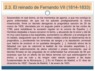  Sorprendido mi real ánimo, en los momentos de agonía, a que me condujo la
grave enfermedad, de que me ha salvado prodigiosamente la divina
misericordia, firmé un decreto derogando la pragmática sanción de 29 de
marzo de 1830, decretada por mi augusto padre a petición de las cortes de
1789, para restablecer la sucesión regular en la corona de España. […]
Hombres desleales o ilusos cercaron mi lecho, y abusando de mi amor y del de
mi muy cara Esposa a los españoles, aumentaron su aflicción y la amargura de
mi estado, asegurando que el reino entero estaba contra la observancia de la
pragmática, y ponderando los torrentes de sangre y la desolación universal
que habría de producir si no quedaba derogada. […]. Instruido ahora de la
falsedad con que se calumnió la lealtad de mis amados españoles […];
DECLARO solemnemente de plena voluntad y propio movimiento, que el
decreto firmado en las angustias de mi enfermedad fue arrancado de Mí por
sorpresa: que fue un efecto de los falsos terrores con que sobrecogieron mi
ánimo; y que es nulo y de ningún valor siendo opuesto a las leyes
fundamentales de la Monarquía, […] En mi Palacio de Madrid, a 31 días de
diciembre de 1832”. Gaceta de Madrid, 1 de enero de 1833.
2.3. El reinado de Fernando VII (1814-1833)
 