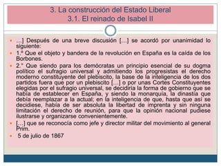 3. La construcción del Estado Liberal
3.1. El reinado de Isabel II
 …] Después de una breve discusión […] se acordó por unanimidad lo
siguiente:
 1.º Que el objeto y bandera de la revolución en España es la caída de los
Borbones.
 2.° Que siendo para los demócratas un principio esencial de su dogma
político el sufragio universal y admitiendo los progresistas el derecho
moderno constituyente del plebiscito, la base de la inteligencia de los dos
partidos fuera que por un plebiscito […] o por unas Cortes Constituyentes
elegidas por el sufragio universal, se decidiría la forma de gobierno que se
había de establecer en España, y siendo la monarquía, la dinastía que
debía reemplazar a la actual; en la inteligencia de que, hasta que así se
decidiese, había de ser absoluta la libertad de imprenta y sin ninguna
limitación el derecho de reunión, para que la opinión nacional pudiese
ilustrarse y organizarse convenientemente.
 […] que se reconocía como jefe y director militar del movimiento al general
Prim.
 5 de julio de 1867
 