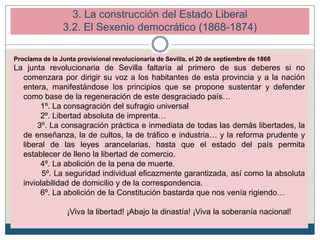 3. La construcción del Estado Liberal
3.2. El Sexenio democrático (1868-1874)
Proclama de la Junta provisional revolucionaria de Sevilla, el 20 de septiembre de 1868
La junta revolucionaria de Sevilla faltaría al primero de sus deberes si no
comenzara por dirigir su voz a los habitantes de esta provincia y a la nación
entera, manifestándose los principios que se propone sustentar y defender
como base de la regeneración de este desgraciado país…
1º. La consagración del sufragio universal
2º. Libertad absoluta de imprenta…
3º. La consagración práctica e inmediata de todas las demás libertades, la
de enseñanza, la de cultos, la de tráfico e industria… y la reforma prudente y
liberal de las leyes arancelarias, hasta que el estado del país permita
establecer de lleno la libertad de comercio.
4º. La abolición de la pena de muerte.
5º. La seguridad individual eficazmente garantizada, así como la absoluta
inviolabilidad de domicilio y de la correspondencia.
6º. La abolición de la Constitución bastarda que nos venía rigiendo…
¡Viva la libertad! ¡Abajo la dinastía! ¡Viva la soberanía nacional!
 