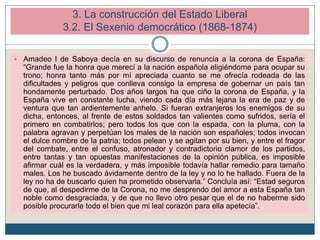 3. La construcción del Estado Liberal
3.2. El Sexenio democrático (1868-1874)
 Amadeo I de Saboya decía en su discurso de renuncia a la corona de España:
“Grande fue la honra que merecí a la nación española eligiéndome para ocupar su
trono; honra tanto más por mí apreciada cuanto se me ofrecía rodeada de las
dificultades y peligros que conlleva consigo la empresa de gobernar un país tan
hondamente perturbado. Dos años largos ha que ciño la corona de España, y la
España vive en constante lucha, viendo cada día más lejana la era de paz y de
ventura que tan ardientemente anhelo. Si fueran extranjeros los enemigos de su
dicha, entonces, al frente de estos soldados tan valientes como sufridos, sería el
primero en combatirlos; pero todos los que con la espada, con la pluma, con la
palabra agravan y perpetúan los males de la nación son españoles; todos invocan
el dulce nombre de la patria; todos pelean y se agitan por su bien, y entre el fragor
del combate, entre el confuso, atronador y contradictorio clamor de los partidos,
entre tantas y tan opuestas manifestaciones de la opinión pública, es imposible
afirmar cuál es la verdadera, y más imposible todavía hallar remedio para tamaño
males. Los he buscado ávidamente dentro de la ley y no lo he hallado. Fuera de la
ley no ha de buscarlo quien ha prometido observarla.” Concluía así: “Estad seguros
de que, al despedirme de la Corona, no me desprendo del amor a esta España tan
noble como desgraciada, y de que no llevo otro pesar que el de no haberme sido
posible procurarle todo el bien que mi leal corazón para ella apetecía”.
 