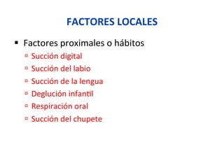 FACTORES	
  LOCALES	
  
§  Factores	
  proximales	
  o	
  hábitos	
  
ú  Succión	
  digital	
  
ú  Succión	
  del	
  labio	
  
ú  Succión	
  de	
  la	
  lengua	
  
ú  Deglución	
  infan0l	
  
ú  Respiración	
  oral	
  
ú  Succión	
  del	
  chupete	
  
 