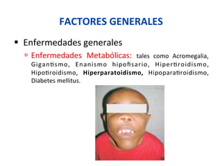 FACTORES	
  GENERALES	
  
§  Enfermedades	
  generales	
  
ú  Enfermedades	
   Metabólicas:	
   tales	
   como	
   Acromegalia,	
  
Gigan0smo,	
   Enanismo	
   hipoﬁsario,	
   Hiper0roidismo,	
  
Hipo0roidismo,	
   Hiperparatoidismo,	
   Hipopara0roidismo,	
  
Diabetes	
  mellitus.	
  
 