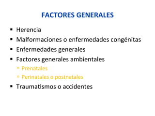FACTORES	
  GENERALES	
  
§  Herencia	
  
§  Malformaciones	
  o	
  enfermedades	
  congénitas	
  
§  Enfermedades	
  generales	
  
§  Factores	
  generales	
  ambientales	
  
ú  Prenatales	
  
ú  Perinatales	
  o	
  postnatales	
  
§  Trauma0smos	
  o	
  accidentes	
  
 