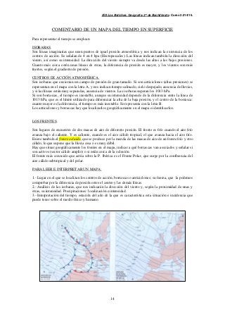 IES Los Boliches. Geografía. 2º de Bachillerato. Curso 2.014/15. 
COMENTARIO DE UN MAPA DEL TIEMPO EN SUPERFICIE 
14 
Para representar el tiempo se emplean: 
ISOBARAS. 
Son líneas imaginarias que unen puntos de igual presión atmosférica y nos indican la existencia de los 
centros de acción. Se señalan de 4 en 4 hpa (Hectopascales). Las líneas indican también la dirección del 
viento, así como su intensidad. La dirección del viento siempre va desde las altas a las bajas presiones. 
Cuanto más cerca estén unas líneas de otras, la diferencia de presión es mayor, y los vientos son más 
fuertes, según el gradiente de presión. 
CENTROS DE ACCIÓN ATMOSFÉRICA. 
Son isobaras que encierran un campo de presión de gran tamaño. Si son anticiclones (altas presiones) se 
representan en el mapa con la letra A, y nos indican tiempo calmado, cielo despejado, ausencia de lluvias, 
y si las líneas están muy separadas, ausencia de vientos. Las isobaras superan los 1013 hPa. 
Si son borrascas, el tiempo es inestable, aunque su intensidad depende de la diferencia entre la línea de 
1013 hPa, que es el límite utilizado para diferenciar la alta de la baja presión, y el centro de la borrasca: 
cuanto mayor es la diferencia, el tiempo es más inestable. Se representa con la letra B. 
Los anticiclones y borrascas hay que localizarlos geográficamente en el mapa e identificarlos. 
LOS FRENTES. 
Son lugares de encuentro de dos masas de aire de diferente presión. El frente es frío cuando el aire frío 
avanza bajo el caliente. Y es caliente, cuando es el aire cálido tropical, el que avanza hacia el aire frío. 
Existe también el frente ocluido, que se produce por la mezcla de las masas de aire de un frente frío y otro 
cálido, lo que supone que la lluvia cesa o es muy débil. 
Hay que situar geográficamente los frentes en el mapa, indicar a qué borrascas van asociados y señalar si 
son activos (sector cálido amplio) o si están cerca de la oclusión. 
El frente más conocido que actúa sobre la P. Ibérica es el Frente Polar, que surge por la confluencia del 
aire cálido subtropical y del polar. 
PARA LEER E INTERPRETAR UN MAPA: 
1.- Lugar en el que se localizan los centros de acción, borrascas o anticiclones; su fuerza, que la podemos 
comprobar por la diferencia de presión entre el centro y las demás líneas. 
2.- Análisis de las isobaras, que nos indicarán la dirección del viento y, según la proximidad de unas y 
otras, su intensidad. Precipitaciones: localización e intensidad. 
3.- Interpretación del tiempo, estación del año de la que es característica esta situación e incidencia que 
puede tener sobre el medio físico y humano. 
 