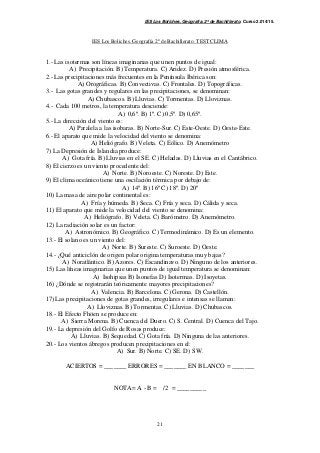 IES Los Boliches. Geografía. 2º de Bachillerato. Curso 2.014/15. 
IES Los Boliches. Geografía 2º de Bachillerato. TEST CLIMA 
1.- Las isotermas son líneas imaginarias que unen puntos de igual: 
A) Precipitación. B) Temperatura. C) Aridez. D) Presión atmosférica. 
2.- Las precipitaciones más frecuentes en la Península Ibérica son: 
A) Orográficas. B) Convectivas. C) Frontales. D) Topográficas. 
3.- Las gotas grandes y regulares en las precipitaciones, se denominan: 
A) Chubascos. B) Lluvias. C) Tormentas. D) Lloviznas. 
4.- Cada 100 metros, la temperatura desciende: 
A) 0,6º. B) 1º. C) 0,5º. D) 0,65º. 
21 
5.- La dirección del viento es: 
A) Paralela a las isobaras. B) Norte-Sur. C) Este-Oeste. D) Oeste-Este. 
6.- El aparato que mide la velocidad del viento se denomina: 
A) Heliógrafo. B) Veleta. C) Eólico. D) Anemómetro 
7) La Depresión de Islandia produce: 
A) Gota fría. B) Lluvias en el SE. C) Heladas. D) Lluvias en el Cantábrico. 
8) El cierzo es un viento procedente del: 
A) Norte. B) Noroeste. C) Noreste. D) Este. 
9) El clima oceánico tiene una oscilación térmica por debajo de: 
A) 14º. B) 16º C) 18º. D) 20º 
10) La masa de aire polar continental es: 
A) Fría y húmeda. B) Seca. C) Fría y seca. D) Cálida y seca. 
11) El aparato que mide la velocidad del viento se denomina: 
A) Heliógrafo. B) Veleta. C) Barómetro. D) Anemómetro. 
12) La radiación solar es un factor: 
A) Astronómico. B) Geográfico. C) Termodinámico. D) Es un elemento. 
13.- El solano es un viento del: 
A) Norte. B) Sureste. C) Suroeste. D) Oeste. 
14.- ¿Qué anticiclón de origen polar origina temperaturas muy bajas? 
A) Noratlántico. B) Azores. C) Escandinavo. D) Ninguno de los anteriores. 
15) Las líneas imaginarias que unen puntos de igual temperatura se denominan: 
A) Isohipsas B) Isonefas D) Isotermas. D) Isoyetas. 
16) ¿Dónde se registrarán teóricamente mayores precipitaciones? 
A) Valencia. B) Barcelona. C) Gerona. D) Castellón. 
17) Las precipitaciones de gotas grandes, irregulares e intensas se llaman: 
A) Lloviznas. B) Tormentas. C) Lluvias. D) Chubascos. 
18.- El Efecto Fhöen se produce en: 
A) Sierra Morena. B) Cuenca del Duero. C) S. Central. D) Cuenca del Tajo. 
19.- La depresión del Golfo de Rosas produce: 
A) Lluvias. B) Sequedad. C) Gota fría. D) Ninguna de las anteriores. 
20.- Los vientos ábregos producen precipitaciones en el: 
A) Sur. B) Norte. C) SE. D) SW. 
ACIERTOS = _______ ERRORES = _______ EN BLANCO = _______ 
NOTA= A - B = /2 = _________ 
 
