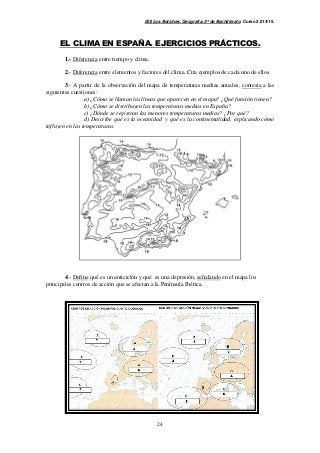 IES Los Boliches. Geografía. 2º de Bachillerato. Curso 2.014/15. 
EL CLIMA EN ESPAÑA. EJERCICIOS PRÁCTICOS. 
24 
1.- Diferencia entre tiempo y clima. 
2.- Diferencia entre elementos y factores del clima. Cita ejemplos de cada uno de ellos. 
3.- A partir de la observación del mapa de temperaturas medias anuales, contesta a las 
siguientes cuestiones: 
a) ¿Cómo se llaman las líneas que aparecen en el mapa? ¿Qué función tienen? 
b) ¿Cómo se distribuyen las temperaturas medias en España? 
c) ¿Dónde se registran las menores temperaturas medias? ¿Por qué? 
d) Describe qué es la oceanidad y qué es la continentalidad, explicando cómo 
influyen en las temperaturas. 
4.- Define qué es un anticiclón y qué es una depresión, señalando en el mapa los 
principales centros de acción que se afectan a la Península Ibérica. 
 