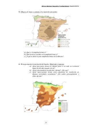 IES Los Boliches. Geografía. 2º de Bachillerato. Curso 2.014/15. 
5.- Observa el mapa y contesta a las siguientes preguntas 
a) ¿Qué es la amplitud térmica? 
b) ¿Qué factores inciden en la amplitud térmica? 
c) ¿A qué se debe la gran amplitud térmica de la Meseta? 
6.- El mapa muestra la insolación de España. Obsérvalo y contesta: 
a) ¿Qué provincias tienen en alguna parte o en todo su territorio 
menos de 60 días anuales de sol? 
b) ¿Está relacionada la insolación y latitud? ¿Por qué? 
c) ¿Qué repercusiones tienen estas categorías de insolación en 
algunas actividades económicas? ¿En cuáles principalmente y 
cómo afectan? 
25 
 