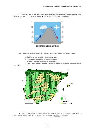 IES Los Boliches. Geografía. 2º de Bachillerato. Curso 2.014/15. 
7.- Explica a través del gráfico las precipitaciones orográficas y el efecto Fhöen. ¿Qué 
relación hay entre los dominios climáticos y el relieve de la Península Ibérica? 
8.- Observa el mapa de aridez de Lautensach-Meyer y contesta a las cuestiones: 
a) Explica en qué consiste el índice de aridez. 
b) ¿Conoces otros índices de aridez? ¿Cuáles? 
c) Indica la diferencia entre sequía y aridez. 
c) ¿Qué consecuencias tiene del elevado grado de aridez en determinadas áreas 
26 
españolas? 
9.- ¿Es la nubosidad el único factor que explica que en la Cornisa Cantábrica se 
contabilicen menos horas de sol que en el sur peninsular? Razona la respuesta. 
 