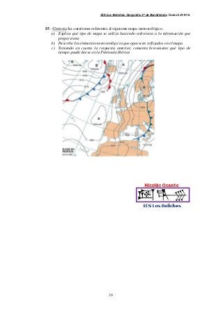 IES Los Boliches. Geografía. 2º de Bachillerato. Curso 2.014/15. 
15.- Contesta las cuestiones referentes al siguiente mapa meteorológico. 
a) Explica qué tipo de mapa se utiliza haciendo referencia a la información que 
29 
proporciona 
b) Describe los elementos meteorológicos que aparecen reflejados en el mapa. 
c) Teniendo en cuenta la respuesta anterior, comenta brevemente qué tipo de 
tiempo puede darse en la Península Ibérica 
 