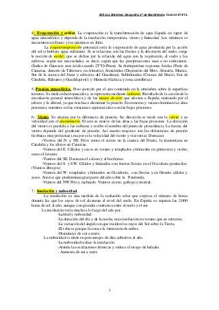 IES Los Boliches. Geografía. 2º de Bachillerato. Curso 2.014/15. 
4.- Evaporación y aridez. La evaporación es la transformación de agua líquida en vapor de 
agua atmosférico y depende de la insolación, temperatura, viento y humedad. Los mínimos se 
encuentran en Enero y los máximos en Julio. 
La evapotranspiración potencial sería la evaporación de agua producida por la acción 
del sol si hubiera agua suficiente. Si se relaciona con las lluvias y la absorción del suelo, surge 
la noción de aridez, que se define por la relación del agua con la vegetación, el suelo y los 
cultivos, según sus necesidades, es decir, según que las precipitaciones sean o no suficientes. 
(Índice de Gaussen: mes árido cuando 2TºC>Pmm). Se distinguirían: regiones Áridas (Parte de 
Canarias, desierto de Tabernes, en Almería); Semiáridas (Depresión del Ebro, Almería, Murcia, 
Sur de la cuenca del Júcar y cabecera del Guadiana); Subhúmedas (Cuenca del Duero, Sur de 
Cataluña, Baleares y Guadalquivir); y Húmeda (Galicia y zona cantábrica) 
5.-Presión atmosférica. Peso ejercido por el aire contenido en la atmósfera sobre la superficie 
terrestre. Se mide en hectopascales y se representa mediante isobaras. Resultado de la acción de la 
circulación general atmosférica y de las masas de aire que afectan a España, matizado por el 
relieve y la altitud, ya que ésta hace disminuir la presión. En invierno y verano dominan las altas 
presiones, mientras en las estaciones equinocciales son las bajas presiones. 
6.- Viento. Se origina por la diferencia de presión. Su dirección se mide con la veleta y su 
velocidad con el anemómetro. El aire se mueve de las altas a las bajas presiones. La dirección 
del viento es paralela a las isobaras y recibe el nombre del punto de procedencia. La fuerza del 
viento depende del gradiente de presión. Así cuanto mayores son las diferencias de presión 
(isobaras muy próximas), mayor es la velocidad del viento y viceversa). Destacan: 
-Vientos del N. y NE. Fríos como el cierzo en la cuenca del Duero, la tramontana en 
3 
Cataluña y los alisios en Canarias. 
-Vientos del E. Cálidos y secos en verano y templados y húmedos en primavera y otoño, 
como el levante. 
-Vientos del SE. Destacan el solano y el bochorno. 
-Vientos del S. y SW. Cálidos y húmedos con fuertes lluvias en el Occidente peninsular. 
(Vientos ábregos) 
-Vientos del W. templados y húmedos en Occidente, con lluvias y en Oriente cálidos y 
secos. Son los que predominan gran parte del año sobre la Península. 
-Vientos del NW Frío y racheado. Vientos cierzo, gallego y mistral. 
7.- Insolación y nubosidad. 
La insolación es una medida de la radiación solar que expresa el número de horas 
durante las que los rayos de sol alcanzan el nivel del suelo. En España se superan las 2.000 
horas de sol al año, aunque con grandes contrastes entre el norte y el sur. 
La insolación varía mucho a lo largo del año por: 
-Latitud y nubosidad. 
-La duración del día y de la noche, más insolación en verano que en invierno. 
-La variación del ángulo en que inciden los rayos del Sol sobre la Tierra. 
-El relieve porque favorece la formación de nubes. 
-Disminuye de sur a norte. 
La nubosidad se mide en porcentajes de días cubiertos al año. 
-La nubosidad reduce la insolación. 
-Atenúa las oscilaciones térmicas y reduce el riesgo de heladas. 
- Aumenta de sur a norte 
 