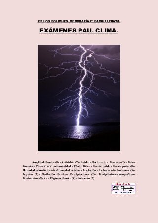 IES LOS BOLICHES. GEOGRAFÍA 2º BACHILLERATO. 
EXÁMENES PAU. CLIMA. 
Amplitud térmica (8).- Anticiclón (7).- Aridez.- Barlovento.- Borrasca (2).- Brisas 
litorales.- Clima (1).- Continentalidad.- Efecto Föhen.- Frente cálido.- Frente polar (8).- 
Humedad atmosférica (4).- Humedad relativa.- Insolación.- Isobaras (4).- Isotermas (3).- 
Isoyetas (7).- Oscilación térmica.- Precipitaciones (2).- Precipitaciones orográficas.- 
Presión atmosférica.- Régimen térmico (4).- Sotavento (3). 
 