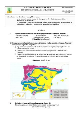 UNIVERSIDADES DE ANDALUCÍA 
PRUEBA DE ACCESO A LA UNIVERSIDAD 
BACHILLERATO 
GEOGRAFÍA DE 
ESPAÑA 
Instrucciones: a) Duración: 1 hora y 30 minutos. 
b) La presente prueba consta de dos opciones (A y B), de las cuales deberá 
desarrollar solamente una. 
c) En todos los casos se considerarán elementos de ponderación de la nota final la 
calidad de la redacción y la corrección gramatical y ortográfica. 
OPCIÓN A 
1. Exprese de modo conciso el significado geográfico de los siguientes términos: 
- Ganadería extensiva - Latitud geográfica - Densidad de población 
- Monocultivo - Aguas jurisdiccionales - Penillanura 
(Valoración: hasta 3 puntos) 
2. El mapa representa la distribución de precipitaciones medias anuales en España. Analícelo y 
responda a las siguientes preguntas: 
a) Diga el nombre de las Comunidades Autónomas donde se producen precipitaciones con 
valores de más de 1.200 mm. 
b) Comente la relación existente entre los valores de precipitaciones y el relieve de la 
Península. 
c) Compare las precipitaciones que se reciben en el noroeste peninsular y las que se recogen 
en el sureste de la península. Diga las diferencias que existen y explique las posibles 
causas. 
(Valoración: hasta 3 puntos) 
3. Evolución de la población española durante el siglo XX. 
(Tema libre, para cuyo desarrollo se sugiere realizar un esquema previo) 
(Valoración: hasta 4 puntos) 
 