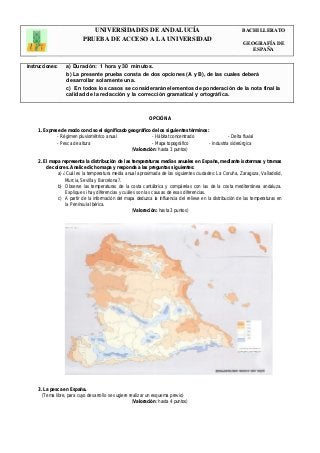 UNIVERSIDADES DE ANDALUCÍA 
PRUEBA DE ACCESO A LA UNIVERSIDAD 
BACHILLERATO 
GEOGRAFÍA DE 
ESPAÑA 
Instrucciones: a) Duración: 1 hora y 30 minutos. 
b) La presente prueba consta de dos opciones (A y B), de las cuales deberá 
desarrollar solamente una. 
c) En todos los casos se considerarán elementos de ponderación de la nota final la 
calidad de la redacción y la corrección gramatical y ortográfica. 
OPCIÓN A 
1. Exprese de modo conciso el significado geográfico de los siguientes términos: 
- Régimen pluviométrico anual - Hábitat concentrado - Delta fluvial 
- Pesca de altura - Mapa topográfico - Industria siderúrgica 
(Valoración: hasta 3 puntos) 
2. El mapa representa la distribución de las temperaturas medias anuales en España, mediante isotermas y tramas 
de colores. Analice dicho mapa y responda a las preguntas siguientes: 
a) ¿Cuál es la temperatura media anual aproximada de las siguientes ciudades: La Coruña, Zaragoza, Valladolid, 
Murcia, Sevilla y Barcelona?. 
b) Observe las temperaturas de la costa cantábrica y compárelas con las de la costa mediterránea andaluza. 
Explique si hay diferencias y cuáles son las causas de esas diferencias. 
c) A partir de la información del mapa deduzca la influencia del relieve en la distribución de las temperaturas en 
la Península Ibérica. 
(Valoración: hasta 3 puntos) 
3. La pesca en España. 
(Tema libre, para cuyo desarrollo se sugiere realizar un esquema previo) 
(Valoración: hasta 4 puntos) 
 