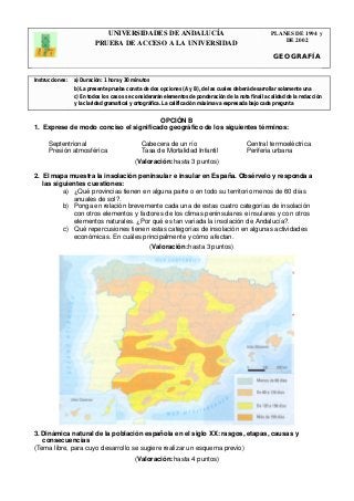 UNIVERSIDADES DE ANDALUCÍA 
PRUEBA DE ACCESO A LA UNIVERSIDAD 
PLANES DE 1994 y 
DE 2002 
GEOGRAFÍA 
Instrucciones: a) Duración: 1 hora y 30 minutos 
b) La presente prueba consta de dos opciones (A y B), de las cuales deberá desarrollar solamente una 
c) En todos los casos se considerarán elementos de ponderación de la nota final la calidad de la redacción 
y la claridad gramatical y ortográfica. La calificación máxima va expresada bajo cada pregunta 
. 
OPCIÓN B 
1. Exprese de modo conciso el significado geográfico de los siguientes términos: 
Septentrional Cabecera de un río Central termoeléctrica 
Presión atmosférica Tasa de Mortalidad Infantil Periferia urbana 
(Valoración: hasta 3 puntos) 
2. El mapa muestra la insolación peninsular e insular en España. Obsérvelo y responda a 
las siguientes cuestiones: 
a) ¿Qué provincias tienen en alguna parte o en todo su territorio menos de 60 días 
anuales de sol?. 
b) Ponga en relación brevemente cada una de estas cuatro categorías de insolación 
con otros elementos y factores de los climas peninsulares e insulares y con otros 
elementos naturales. ¿Por qué es tan variada la insolación de Andalucía?. 
c) Qué repercusiones tienen estas categorías de insolación en algunas actividades 
económicas. En cuáles principalmente y cómo afectan. 
(Valoración: hasta 3 puntos) 
3. Dinámica natural de la población española en el siglo XX: rasgos, etapas, causas y 
consecuencias 
(Tema libre, para cuyo desarrollo se sugiere realizar un esquema previo) 
(Valoración: hasta 4 puntos) 
 