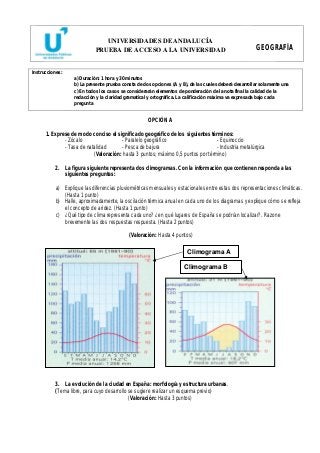UNIVERSIDADES DE ANDALUCÍA 
PRUEBA DE ACCESO A LA UNIVERSIDAD GEOGRAFÍA 
Instrucciones: 
a) Duración: 1 hora y 30 minutos 
b) La presente prueba consta de dos opciones (A y B), de las cuales deberá desarrollar solamente una 
c) En todos los casos se considerarán elementos de ponderación de la nota final la calidad de la 
redacción y la claridad gramatical y ortográfica. La calificación máxima va expresada bajo cada 
pregunta 
OPCIÓN A 
1. Exprese de modo conciso el significado geográfico de los siguientes términos: 
- Zócalo - Paralelo geográfico - Equinoccio 
- Tasa de natalidad - Pesca de bajura - Industria metalúrgica 
(Valoración: hasta 3 puntos; máximo 0,5 puntos por término) 
2. La figura siguiente representa dos climogramas. Con la información que contienen responda a las 
siguientes preguntas: 
a) Explique las diferencias pluviométricas mensuales y estacionales entre estas dos representaciones climáticas. 
(Hasta 1 punto) 
b) Halle, aproximadamente, la oscilación térmica anual en cada uno de los diagramas y explique cómo se refleja 
el concepto de aridez. (Hasta 1 punto) 
c) ¿Qué tipo de clima representa cada uno? ¿en qué lugares de España se podrían localizar?. Razone 
brevemente las dos respuestas respuesta. (Hasta 2 puntos) 
(Valoración: Hasta 4 puntos) 
Climograma A 
Climograma B 
3. La evolución de la ciudad en España: morfología y estructura urbanas. 
(Tema libre, para cuyo desarrollo se sugiere realizar un esquema previo) 
(Valoración: Hasta 3 puntos) 
 