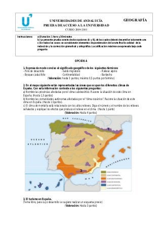 UNIVERSIDADES DE ANDALUCÍA 
PRUEBA DE ACCESO A LA UNIVERSIDAD 
CURSO 2009-2010 
GEOGRAFÍA 
Instrucciones: a) Duración: 1 hora y 30 minutos 
b) La presente prueba consta de dos opciones (A y B), de las cuales deberá desarrollar solamente una 
c) En todos los casos se considerarán elementos de ponderación de la nota final la calidad de la 
redacción y la corrección gramatical y ortográfica. La calificación máxima va expresada bajo cada 
pregunta 
OPCIÓN A 
1. Exprese de modo conciso el significado geográfico de los siguientes términos: 
- Polo de desarrollo -Saldo migratorio - Relieve alpino 
- Bosque caducifolio -Continentalidad - Barbecho 
(Valoración: hasta 3 puntos; máximo 0,5 puntos por término) 
2. En el mapa siguiente están representadas las áreas que ocupan los diferentes climas de 
España. Con esta información conteste a las siguientes preguntas: 
a) Nombre las provincias afectadas por el clima subdesértico. Razone la situación de este clima en 
España. (Hasta 1,5 puntos) 
b) Nombre las comunidades autónomas afectadas por el “clima oceánico”. Razone la situación de este 
clima en España. (Hasta 1.5puntos). 
c) El clima de montaña está relacionado con los altos relieves. Diga el número y el nombre de los relieves 
señalados y explique los efectos que produce el relieve en el clima. (Hasta 1 punto) 
(Valoración: Hasta 4 puntos) 
3. El turismo en España. 
(Tema libre, para cuyo desarrollo se sugiere realizar un esquema previo) 
(Valoración: Hasta 3 puntos) 
 