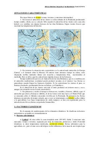 IES Los Boliches. Geografía. 2º de Bachillerato. Curso 2.014/15. 
4 
SITUACIONES CARACTERÍSTICAS. 
Tres tipos básicos de tiempo (verano, invierno y estaciones intermedias): 
1.- En verano el anticiclón de las Azores se sitúa enfrente de la Península produciendo 
tiempo estable, cálido, seco y soleado. Sólo cuando el anticiclón de las Azores está a una alta 
latitud y se combina con alguna borrasca de las islas británicas, llegan vientos frescos que 
suavizan las temperaturas del interior. 
2.- En invierno la situación más característica es la anticiclonal (anticiclón de Europa 
Central, o el formado sobre la Meseta). El interior tiene entonces tiempo en calma, cielo 
despejado, nieblas matinales densas con escarcha y temperaturas frías, suavizándose al 
mediodía. Esto se debe a que los anticiclones impiden el paso de las borrascas. 
Tiempo también frío provoca el Anticiclón de las islas Británicas, que si se combina con 
el anticiclón mediterráneo occidental puede producir nevadas en el interior. Las lluvias se 
generalizan cuando llegan las borrascas frontales. Si los anticiclones les cierran el paso, se 
limitan a bordearlo, produciendo lluvias en Galicia y el Cantábrico. 
Si el Anticiclón de las Azores está más al norte producirá un invierno suave y seco, 
aunque esta situación no sea la más característica. 
3.- En primavera y otoño el tiempo es borrascoso, variable y lluvioso, debido a que el 
anticiclón que afecta a Europa se debilita, el de las Azores está muy lejos y el Frente Polar que 
se encuentra sobre el Atlántico encuentra vía libre por la Península. En primavera las lluvias 
alternan con periodos de tiempo soleado, que a veces se interrumpen con heladas tardías (daños 
a la agricultura). Las bajas temperaturas de otoño tampoco se dan con regularidad, pues la 
entrada de aire frío se alterna con periodos bonancibles. 
3.- FACTORES CLIMÁTICOS 
Es el conjunto de condicionantes de los elementos climáticos. Se clasifican en factores 
astronómicos, geográficos y termodinámicos. 
1.- Factores astronómicos. 
a) Latitud. Al estar sobre la zona templada norte (30º-60º), habrá 2 estaciones más 
marcadas: verano e invierno, separadas por otras de transición: primavera y otoño (Variedad 
climática), es decir temperaturas moderadas, oscilación térmica, lluvias suficientes para la 
agricultura, etc., pero al estar cerca del trópico recibe influencias de la masa de aire tropical que 
 