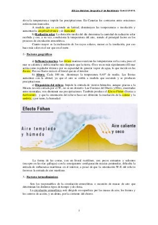 IES Los Boliches. Geografía. 2º de Bachillerato. Curso 2.014/15. 
eleva la temperatura e impide las precipitaciones. En Canarias los contrastes entre estaciones 
están menos marcados. 
A medida que se asciende en latitud, disminuyen las temperaturas e insolación y 
5 
aumentan la amplitud térmica y la humedad. 
b) Radiación solar. La duración media del día determina la cantidad de radiación solar 
recibida y eso, a su vez, condiciona la temperatura del aire, siendo el principal factor en los 
procesos de circulación atmosférica. 
Cuanto mayor es la inclinación de los rayos solares, menor es la insolación, por eso 
hace más calor en el sur que en el norte. 
2.- Factores geográficos. 
a) Influencia marina. Las brisas marinas suavizan las temperaturas en la costa, pues el 
mar se calienta y enfría mucho más despacio que la tierra. (Tres veces más rápidamente) El mar 
actúa como regulador térmico por su capacidad de generar vapor de agua, lo que incide en las 
lluvias. Por eso llueve más en el litoral que en el interior. 
b) Altura. Cada 100 ms. disminuye la temperatura 0,65º de media. Las lluvias 
aumentan con la altitud, ya que el aire se enfría a medida que asciende y se producen 
precipitaciones. 
c) Disposición del relieve. Impide la entrada de vientos húmedos, aunque gracias a la 
Meseta no está cerrada por el W., no es un desierto. Las Cuencas del Duero y Ebro, encerradas 
entre montañas, ven disminuir sus precipitaciones. También produce el Efecto Fhöen (lluvias a 
barlovento); y que la orientación del relieve hace ser diferente la insolación de la solana y la 
umbría, y por tanto, la humedad. 
La forma de las costas, con un litoral rectilíneo, con pocos entrantes y salientes 
(excepto en las rías gallegas) con la consiguiente configuración maciza peninsular, dificulta la 
entrada de influencias marítimas en el interior, a pesar de que la orientación W-E del relieve 
favorece la entrada de aire marítimo. 
3.- Factores termodinámicos. 
Son los responsables de la circulación atmosférica o sucesión de masas de aire que 
determinan los distintos tipos de tiempo y de clima. 
La circulación atmosférica está dirigida en superficie por las masas de aire, los frentes y 
los centros de acción, y en altura, por la corriente del chorro. 
 