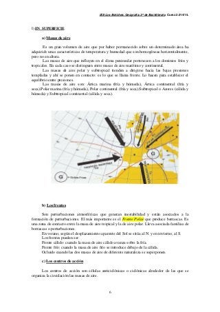 IES Los Boliches. Geografía. 2º de Bachillerato. Curso 2.014/15. 
6 
I) EN SUPERFICIE 
a) Masas de aire 
Es un gran volumen de aire que por haber permanecido sobre un determinado área ha 
adquirido unas características de temperatura y humedad que son homogéneas horizontalmente, 
pero no en altura. 
Las masas de aire que influyen en el clima peninsular pertenecen a los dominios fríos y 
tropicales. En cada caso se distinguen entre masas de aire marítimo y continental. 
Las masas de aire polar y subtropical tienden a dirigirse hacia las bajas presiones 
templadas y ahí se ponen en contacto: es lo que se llama frente. Lo hacen para establecer el 
equilibrio entre presiones. 
Las masas de aire son: Ártica marina (fría y húmeda), Ártica continental (fría y 
seca).Polar marina (fría y húmeda), Polar continental (fría y seca).Subtropical o Azores (cálida y 
húmeda) y Subtropical continental (cálida y seca). 
b) Los frentes 
Son perturbaciones atmosféricas que generan inestabilidad y están asociados a la 
formación de perturbaciones. El más importante es el Frente Polar que produce borrascas. Es 
una zona de contacto entre la masa de aire tropical y la de aire polar. Lleva asociada familias de 
borrascas o perturbaciones. 
En verano, según el desplazamiento aparente del Sol se sitúa al N. y en invierno, al S. 
Los frentes pueden ser: 
Frente cálido: cuando la masa de aire cálido avanza sobre la fría. 
Frente frío: cuando la masa de aire frío se introduce debajo de la cálida. 
Ocluido cuando las dos masas de aire de diferente naturaleza se superponen. 
c) Los centros de acción 
Los centros de acción son células anticiclónicas o ciclónicas alrededor de las que se 
organiza la circulación las masas de aire. 
 