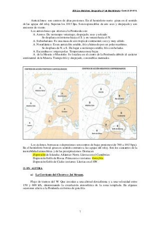 IES Los Boliches. Geografía. 2º de Bachillerato. Curso 2.014/15. 
Anticiclones: son centros de altas presiones. En el hemisferio norte giran en el sentido 
de las agujas del reloj. Superan los 1013 hpa. Son responsables de aire seco y despejado y son 
emisores de viento. 
Los anticiclones que afectan a la Península son: 
A. Azores. Da un tiempo veraniego, despejado, seco y soleado 
Se desplaza en invierno hacia el S. y en verano hacia el N. 
A. Subsahariano. Es una masa de aire tropical continental, seco y muy cálido. 
A. Noratlántico. Es un anticiclón estable, frío y húmedo por ser polar marítimo. 
Se desplaza de N. a S. Da lugar a un tiempo estable, frío con heladas. 
A. Escandinavo: origen polar. Temperaturas muy bajas. 
A. de la Meseta o Meseteño. Se localiza en el centro de la Península debido al carácter 
continental de la Meseta. Tiempo frío y despejado, con nieblas matinales. 
Los ciclones, borrascas o depresiones son centros de bajas presiones (de 760 a 1013 hpa). 
En el hemisferio boreal giran en sentido contrario a las agujas del reloj. Son los causantes de la 
inestabilidad atmosférica y de las precipitaciones. Destacan: 
Depresión de Islandia: Atlántico Norte. Lluvias en el Cantábrico. 
Depresión Golfo de Rosas. Primavera e invierno. Gota fría. 
Depresión Golfo de Cádiz: invierno. Lluvias en el SW. 
7 
II) EN ALTURA 
a) La Corriente del Chorro o Jet Stream. 
Flujo de vientos del W. Que circulan a una altitud elevadísima y a una velocidad entre 
150 y 600 k/h, determinando la circulación atmosférica de la zona templada. En algunas 
ocasiones afecta a la Península en forma de gota fría. 
 