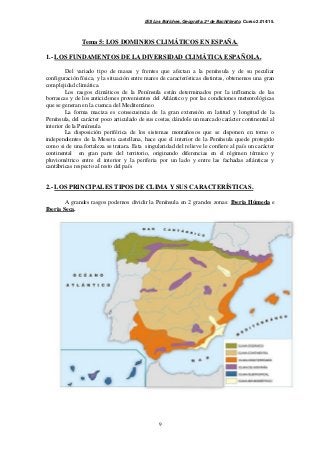 IES Los Boliches. Geografía. 2º de Bachillerato. Curso 2.014/15. 
Tema 5: LOS DOMINIOS CLIMÁTICOS EN ESPAÑA. 
1.- LOS FUNDAMENTOS DE LA DIVERSIDAD CLIMÁTICA ESPAÑOLA. 
Del variado tipo de masas y frentes que afectan a la península y de su peculiar 
configuración física, y la situación entre mares de características distintas, obtenemos una gran 
complejidad climática. 
Los rasgos climáticos de la Península están determinados por la influencia de las 
borrascas y de los anticiclones provenientes del Atlántico y por las condiciones meteorológicas 
que se generan en la cuenca del Mediterráneo 
La forma maciza es consecuencia de la gran extensión en latitud y longitud de la 
Península, del carácter poco articulado de sus costas, dándole un marcado carácter continental al 
interior de la Península 
La disposición periférica de los sistemas montañosos que se disponen en torno o 
independientes de la Meseta castellana, hace que el interior de la Península quede protegido 
como si de una fortaleza se tratara. Esta singularidad del relieve le confiere al país un carácter 
continental en gran parte del territorio, originando diferencias en el régimen térmico y 
pluviométrico entre el interior y la periferia por un lado y entre las fachadas atlánticas y 
cantábricas respecto al resto del país 
2.- LOS PRINCIPALES TIPOS DE CLIMA Y SUS CARACTERÍSTICAS. 
A grandes rasgos podemos dividir la Península en 2 grandes zonas: Iberia Húmeda e 
9 
Iberia Seca. 
 