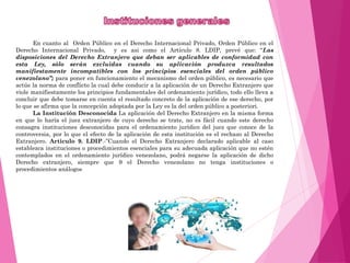 En cuanto al Orden Público en el Derecho Internacional Privado, Orden Público en el
Derecho Internacional Privado, y es asi como el Artículo 8. LDIP, prevé que: “Las
disposiciones del Derecho Extranjero que deban ser aplicables de conformidad con
esta Ley, sólo serán excluidas cuando su aplicación produzca resultados
manifiestamente incompatibles con los principios esenciales del orden público
venezolano”; para poner en funcionamiento el mecanismo del orden público, es necesario que
actúe la norma de conflicto la cual debe conducir a la aplicación de un Derecho Extranjero que
viole manifiestamente los principios fundamentales del ordenamiento jurídico, todo ello lleva a
concluir que debe tomarse en cuenta el resultado concreto de la aplicación de ese derecho, por
lo que se afirma que la concepción adoptada por la Ley es la del orden público a posteriori.
La Institución Desconocida La aplicación del Derecho Extranjero en la misma forma
en que lo haría el juez extranjero de cuyo derecho se trate, no es fácil cuando este derecho
consagra instituciones desconocidas para el ordenamiento jurídico del juez que conoce de la
controversia, por lo que el efecto de la aplicación de esta institución es el rechazo al Derecho
Extranjero. Articulo 9. LDIP.-”Cuando el Derecho Extranjero declarado aplicable al caso
establezca instituciones o procedimientos esenciales para su adecuada aplicación que no estén
contemplados en el ordenamiento jurídico venezolano, podrá negarse la aplicación de dicho
Derecho extranjero, siempre que 9 el Derecho venezolano no tenga instituciones o
procedimientos análogos
 