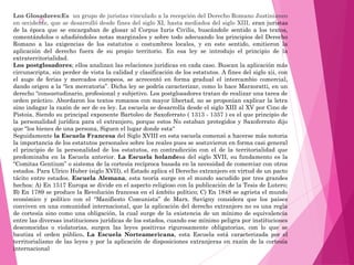  
Los Glosadores:Es un grupo de juristas vinculado a la recepción del Derecho Romano Justinianeo
en occidente, que se desarrolló desde fines del siglo XI, hasta mediados del siglo XIII, eran juristas
de la época que se encargaban de glosar al Corpus Iuris Civilis, buscándole sentido a los textos,
comentándolos o añadiéndoles notas marginales y sobre todo adecuando los principios del Derecho
Romano a las exigencias de los estatutos o costumbres locales, y en este sentido, emitieron la
aplicación del derecho fuera de su propio territorio. En esa ley se introdujo el principio de la
extraterritorialidad.
Los postglosadores; ellos analizan las relaciones jurídicas en cada caso. Buscan la aplicación más
circunscripta, sin perder de vista la calidad y clasificación de los estatutos. A fines del siglo xii, con
el auge de ferias y mercados europeos, se acrecentó en forma gradual el intercambio comercial,
dando origen a la “lex mercatoria”. Dicha ley se podría caracterizar, como lo hace Marzoratti, en un
derecho “consuetudinario, profesional y subjetivo. Los postglosadores tratan de realizar una tarea de
orden práctico. Abordaron los textos romanos con mayor libertad, no se proponían explicar la letra
sino indagar la razón de ser de es ley. La escuela se desarrolla desde el siglo XIII al XV por Cino de
Pistoia. Siendo su principal exponente Bartoleo de Saxoferrato ( 1313 - 1357 ) es el que principio de
la personalidad jurídica para el extranjero, porque estos No estaban protegidos y Saxoferrato dijo
que "los bienes de una persona, Siguen el lugar donde esta“
Seguidamente la Escuela Francesa del Siglo XVIII en esta escuela comenzó a hacerse más notoria
la importancia de los estatutos personales sobre los reales pues se sostuvieron en forma casi general
el principio de la personalidad de los estatutos, en contradicción con el de la territorialidad que
predominaba en la Escuela anterior. La Escuela holandesa del siglo XVII, su fundamento es la
“Comitas Gentium” o sistema de la cortesía recíproca basada en la necesidad de comerciar con otros
estados. Para Ulrico Huber (siglo XVII), el Estado aplica el Derecho extranjero en virtud de un pacto
tácito entre estados. Escuela Alemana, esta teoría surge en el mundo sacudido por tres grandes
hechos: A) En 1517 Europa se divide en el aspecto religioso con la publicación de la Tesis de Lutero;
B) En 1789 se produce la Revolución francesa en el ámbito político; C) En 1848 se agrieta el mundo
económico y político con el “Manifiesto Comunista” de Marx. Savigny considera que los países
conviven en una comunidad internacional, que la aplicación del derecho extranjero no es una regla
de cortesía sino como una obligación, la cual surge de la existencia de un mínimo de equivalencia
entre las diversas instituciones jurídicas de los estados, cuando ese mínimo peligra por instituciones
desconocidas o violatorias, surgen las leyes positivas rigurosamente obligatorias, con lo que se
bautiza el orden público. La Escuela Norteamericana, esta Escuela está caracterizada por el
territorialismo de las leyes y por la aplicación de disposiciones extranjeras en razón de la cortesía
internacional
 