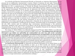 La evolución del Derecho Internacional Privado en Venezuela se relaciona directamente con los
procesos de su codificación: internacional e interna. Desde el comienzo de este siglo, Venezuela ha
participado en la elaboración de los tratados internacionales sobre la materia, tales como los Acuerdos
Bolivianos de 1911 y, posteriormente, el Tratado de Derecho Internacional Privado, conocido como
Código Bustamante. En 1912, el prestigioso jurista, Pedro Manuel Arcaya, elaboró el primer proyecto
de ley especial denominado “Proyecto de Ley de Aplicación del Derecho Internacional Privado. El
Derecho Internacional Privado en el sistema jurídico venezolano están las instituciones generales
creadas a través de los tratados que se han venido desarrollando desde el comienzo de la historia de la
liberación de cada uno de los Estados, que tal como dice Andrés Bello. El Código Bustamante constituyo
un gran acuerdo entre los estados ratificantes y signatarios sobre las soluciones para resolver los
conflictos de leyes en sus sistemas jurídicos, la entrada en vigencia de este código Venezuela juntos con
los demás países se convierte en pionera en la utilización de la normativa adecuada en casos con
elementos de extranjería, En este proceso Venezuela es uno de los países más activos. Desde la
sugerencia de los temas, pasando por la elaboración y discusión de los proyectos de las convenciones,
finalizando con la aprobación y ratificación de las mismas, Venezuela juega un rol protagónico. A partir
del año 1984, nuestro país ha ratificado doce convenciones interamericanas y dos protocolos
adicionales. agregarse cinco convenciones de La Haya y dos de las Naciones Unidas. Las convenciones
interamericanas, las de La Haya y las aprobadas por la Asamblea General de las Naciones Unidas,
ratificadas por Venezuela no constituyen letra muerta.
En cuanto al Orden Público en el Derecho Internacional Privado, Orden Público en el Derecho
Internacional Privado, y es asi como el Artículo 8. LDIP, prevé que: “Las disposiciones del Derecho
Extranjero que deban ser aplicables de conformidad con esta Ley, sólo serán excluidas
cuando su aplicación produzca resultados manifiestamente incompatibles con los principios
esenciales del orden público venezolano”; para poner en funcionamiento el mecanismo del orden
público, es necesario que actúe la norma de conflicto la cual debe conducir a la aplicación de un Derecho
Extranjero que viole manifiestamente los principios fundamentales del ordenamiento jurídico, todo ello
lleva a concluir que debe tomarse en cuenta el resultado concreto de la aplicación de ese derecho, por lo
que se afirma que la concepción adoptada por la Ley es la del orden público a posteriori.
La Institución Desconocida La aplicación del Derecho Extranjero en la misma forma en que
lo haría el juez extranjero de cuyo derecho se trate, no es fácil cuando este derecho consagra
instituciones desconocidas para el ordenamiento jurídico del juez que conoce de la controversia, por lo
que el efecto de la aplicación de esta institución es el rechazo al Derecho Extranjero. Articulo 9.
LDIP.-”Cuando el Derecho Extranjero declarado aplicable al caso establezca instituciones o
procedimientos esenciales para su adecuada aplicación que no estén contemplados en el ordenamiento
jurídico venezolano, podrá negarse la aplicación de dicho Derecho extranjero, siempre que 9 el Derecho
venezolano no tenga instituciones o procedimientos análogos. “
 