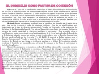 El Factor de Conexión, es un elemento esencial de la norma de conflicto y su misión consiste
en localizar la relación jurídica con elementos extranjeros, en uno de los ordenamientos jurídicos
con los cuales se encuentra conectada. El factor de conexión expresa la relación de las personas,
las cosas o los actos con un determinado ordenamiento jurídico estatal, tomando en cuenta la
circunstancia que sirve para evidenciar la vinculación entre el supuesto de hecho y la
consecuencia jurídica. Por ello se dice que es el mecanismo técnico que permite localizar una
determinada relación o situación en un determinado ordenamiento jurídico.
El domicilio de una persona es el país que se considera por derecho ser el centro de su
vida, esta noción es común a todos los sistemas jurídicos. Una de las modificaciones más
importantes de la Ley de Derecho Internacional Privado, en Venezuela, es la sustitución del
Principio de la Nacionalidad por el Principio del Domicilio, como factor de conexión decisivo en
materia de estado, capacidad y relaciones familiares y sucesorias. Este principio, viene a
establecer una mejor concordancia entre las disposiciones de la Ley y las tendencias de la práctica
y de la jurisprudencia, aunque su sentido es más territorialista,, para el Derecho Internacional
Privado quedó definido en los Artículos 11 y 15. LDIP, de acuerdo a dichas normas, para el
Derecho Internacional Privado, el domicilio de las personas físicas debe entenderse como el
territorio del Estado en que tenga su residencia habitual y el último de los citados artículos
reafirma el domicilio así entendido como el factor de conexión a los fines de determinar la
jurisdicción aplicable.
El domicilio, aunque no es inmutable, es la sede jurídica más estable, en especial no varía
con cualquier cambio de habitación o residencia. Necesidad: En principio, todas las personas
tienen domicilio, puesto que adquieren uno en el momento del nacimiento y lo conservan mientras
no lo cambien, pero, no obstante, la opinión contraria de la mayoría de los autores franceses, hay
personas que no tienen domicilio, como lo admite implícitamente el Código Civil
Venezolano(CCV). A diferencia del Derecho Romano, el CCV acoge el principio de la unidad del
domicilio general, como lo demuestra la definición de su Art.27, que se refiere al asiento
“principal” de los negocios e intereses, pero debe observarse que: A) Dicho principio no impide que
una persona tenga además de su domicilio general único, uno o más domicilios especiales; B)
Dicho principio tampoco implica que las decisiones judiciales sobre determinación del domicilio,
lleguen a tener fuerza de cosa juzgada con efectos absolutos "erga omnes"; y C) El principio de
referencia, esta temperado en el caso de las personas morales.
 