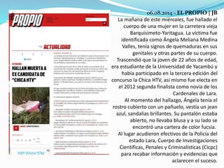 06.08.2014 - EL PROPIO | JB 
La mañana de este miércoles, fue hallado el 
cuerpo de una mujer en la carretera vieja 
Barquisimeto-Yaritagua. La víctima fue 
identificada como Ángela Meliana Medina 
Valles, tenía signos de quemaduras en sus 
genitales y otras partes de su cuerpo. 
Trascendió que la joven de 22 años de edad, 
era estudiante de la Universidad de Yacambú y 
había participado en la tercera edición del 
concurso la Chica HTV, así mismo fue electa en 
el 2012 segunda finalista como novia de los 
Cardenales de Lara. 
Al momento del hallazgo, Ángela tenía el 
rostro cubierto con un pañuelo, vestía un jean 
azul, sandalias brillantes. Su pantalón estaba 
abierto, no llevaba blusa y a su lado se 
encontró una cartera de color fucsia. 
Al lugar acudieron efectivos de la Policía del 
estado Lara, Cuerpo de Investigaciones 
Científicas, Penales y Criminalísticas (Cicpc) 
para recabar información y evidencias que 
aclarecen el suceso. 
 