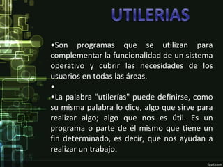 •Son programas que se utilizan para
complementar la funcionalidad de un sistema
operativo y cubrir las necesidades de los
usuarios en todas las áreas.
•
•La palabra "utilerías" puede definirse, como
su misma palabra lo dice, algo que sirve para
realizar algo; algo que nos es útil. Es un
programa o parte de él mismo que tiene un
fin determinado, es decir, que nos ayudan a
realizar un trabajo.
 