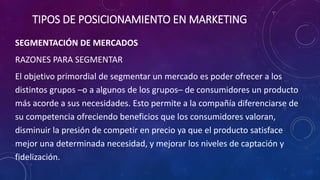 SEGMENTACIÓN DE MERCADOS
RAZONES PARA SEGMENTAR
El objetivo primordial de segmentar un mercado es poder ofrecer a los
distintos grupos –o a algunos de los grupos– de consumidores un producto
más acorde a sus necesidades. Esto permite a la compañía diferenciarse de
su competencia ofreciendo beneficios que los consumidores valoran,
disminuir la presión de competir en precio ya que el producto satisface
mejor una determinada necesidad, y mejorar los niveles de captación y
fidelización.
TIPOS DE POSICIONAMIENTO EN MARKETING
 