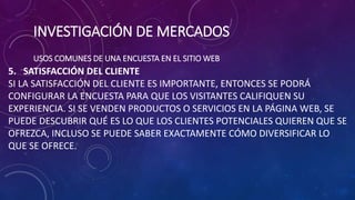 INVESTIGACIÓN DE MERCADOS
USOS COMUNES DE UNA ENCUESTA EN EL SITIO WEB
5. SATISFACCIÓN DEL CLIENTE
SI LA SATISFACCIÓN DEL CLIENTE ES IMPORTANTE, ENTONCES SE PODRÁ
CONFIGURAR LA ENCUESTA PARA QUE LOS VISITANTES CALIFIQUEN SU
EXPERIENCIA. SI SE VENDEN PRODUCTOS O SERVICIOS EN LA PÁGINA WEB, SE
PUEDE DESCUBRIR QUÉ ES LO QUE LOS CLIENTES POTENCIALES QUIEREN QUE SE
OFREZCA, INCLUSO SE PUEDE SABER EXACTAMENTE CÓMO DIVERSIFICAR LO
QUE SE OFRECE.
 