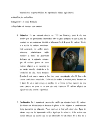 traumatismos en partes blandas. Su importancia médico legal abarca: 
a) Identificación del cadáver 
b) diagnóstico de causa de muerte 
c) diagnóstico de intervalo post mortem. 
4. Adipocira: Es una sustancia descrita en 1789 por Fourcroy, quien le dio este 
nombre por sus propiedades intermedias entre la grasa (adipo) y la cera (Cira). Se 
produce por un proceso de hidrólisis e hidrogenación de la grasa del cadáver, debido 
a la acción de enzimas bacterianas. 
Está compuesta por ácidos grasos 
saturados, principalmente ácido 
palmítico y trazas de glicerina.El 
fenómeno de la adipocira requiere 
que el cadáver posea un buen 
panículo adiposo y se encuentre en 
un medio húmedo, obstáculo a la 
circulación del aire. Suele formarse 
después de seis meses, aunque se han visto casos excepcionales a los 10 días en las 
citadas condiciones ambientales. En los recién nacidos el término puede formarse en 
el lapso de seis a siete meses; en cambio, no se forma en fetos menores de siete 
meses porque su grasa no es apta para este fenómeno. El cadáver adquiere un 
aspecto de cera, amarilla o pardusca. 
5. Corificación: Es el aspecto de cuero recién curtido que adquiere la piel del cadáver. 
Se observa en inhumaciones en féretros de plomo o cinc. Algunos la consideran una 
forma incompleta de adipocira. Puede aparecer al final del primer año. Tiene los 
mismos aspectos de importancia médico legal que la adipocira. Cabe señalar que 
existen infinidad de autores que se han interesado por el estudio de la data de la 
 