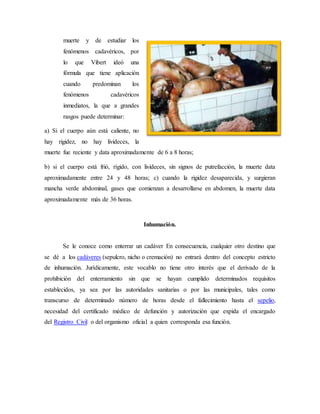 muerte y de estudiar los 
fenómenos cadavéricos, por 
lo que Vibert ideó una 
fórmula que tiene aplicación 
cuando predominan los 
fenómenos cadavéricos 
inmediatos, la que a grandes 
rasgos puede determinar: 
a) Si el cuerpo aún está caliente, no 
hay rigidez, no hay livideces, la 
muerte fue reciente y data aproximadamente de 6 a 8 horas; 
b) si el cuerpo está frió, rígido, con livideces, sin signos de putrefacción, la muerte data 
aproximadamente entre 24 y 48 horas; c) cuando la rigidez desaparecida, y surgieran 
mancha verde abdominal, gases que comienzan a desarrollarse en abdomen, la muerte data 
aproximadamente más de 36 horas. 
Inhumación. 
Se le conoce como enterrar un cadáver En consecuencia, cualquier otro destino que 
se dé a los cadáveres (sepulcro, nicho o cremación) no entrará dentro del concepto estricto 
de inhumación. Jurídicamente, este vocablo no tiene otro interés que el derivado de la 
prohibición del enterramiento sin que se hayan cumplido determinados requisitos 
establecidos, ya sea por las autoridades sanitarias o por las municipales, tales como 
transcurso de determinado número de horas desde el fallecimiento hasta el sepelio, 
necesidad del certificado médico de defunción y autorización que expida el encargado 
del Registro Civil o del organismo oficial a quien corresponda esa función. 
 