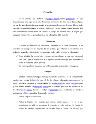 Cremación. 
Es la práctica de deshacer un cuerpo humano muerto, quemándolo, lo que 
frecuentemente tiene lugar en un sitio denominado crematorio. Se basa en las leyes del país, 
ya que las leyes lo estipula como opción a las personas al momento de estos fallecer, todo 
depende de cómo haya muerto la persona, o el cuerpo este en previos estudios forenses solo 
ellos determinaran cuando podrá ser cremado el cuerpo, se relaciona más a la religión que 
cualquier otro aspecto, ya que cada una de ella sabrá cómo lidiar con ello. 
Exhumación. 
El excavar un cuerpo que se encontraba enterrado se le llama exhumación, y se 
considera un sacrilegio por la mayoría de las culturas que entierran a sus muertos. Sin 
embargo, a menudo existen ciertas circunstancias en las cuales se tolera la exhumación: 
 Si un individuo ha muerto bajo circunstancias sospechosas, la rama que investiga el 
caso (p.ej. agencia de policía/ CICPC) puede exhumar el cuerpo para determinar la 
causa de su muerte. (parte judicial) 
 Un cuerpo puede ser exhumado de modo que pueda ser enterrado en otra parte. 
Autopsia. 
También llamada examen post-mortem, obducción o necropsia, es un procedimiento 
médico que emplea la disección, con el fin de obtener información anatómica sobre la 
causa, naturaleza, extensión y complicaciones de la enfermedad que sufrió en vida el sujeto 
y que permite formular un diagnóstico médico final o definitivo para dar una explicación de 
las observaciones clínicas dudosas y evaluar un tratamiento dado. Usualmente es llevada a 
cabo por un médico especialista denominado patólogo. 
Existen 2 tipos los cuales son: 
 Autopsia Forense: Es realizada por razones médico-legales, y es de la que 
normalmente se habla en programas de televisión o en las noticias. En España, la 
realizan los médicos especializados en Medicina Legal y Forense. Es solicitada por 
 