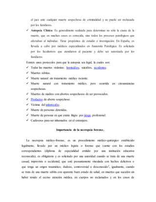 el juez ante cualquier muerte sospechosa de criminalidad y no puede ser rechazada 
por los familiares. 
 Autopsia Clínica: Es generalmente realizada para determinar no sólo la causa de la 
muerte, que en muchos casos es conocida, sino todos los procesos patológicos que 
afectaban al individuo. Tiene propósitos de estudio e investigación. En España, es 
llevada a cabo por médicos especializados en Anatomía Patológica. Es solicitada 
por los facultativos que atendieron al paciente y debe ser autorizada por los 
familiares. 
Existen unos protocolos para que la autopsia sea legal, la cuales son: 
 Todas las muertes violentas: homicidios, suicidios, accidentes. 
 Muertes súbitas. 
 Muerte natural sin tratamiento médico reciente. 
 Muerte natural con tratamiento médico, pero ocurrida en circunstancias 
sospechosas. 
 Muertes de madres con abortos sospechosos de ser provocados. 
 Productos de aborto sospechoso. 
 Víctima del infanticidio. 
 Muerte de personas detenidas. 
 Muerte de persona en que exista litigio por riesgo profesional. 
 Cadáveres para ser inhumados en el extranjero. 
Importancia de la necropsia forense. 
La necropsia médico-forense, es un procedimiento médico-quirúrgico establecido 
legalmente, llevado por un médico legista o forense que cuente con los estudios 
correspondientes (diploma de especialidad emitido por una institución educativa 
reconocida), es obligatorio y es solicitado por una autoridad cuando se trata de una muerte 
casual, imprevista o accidental, que esté presuntamente vinculada con hechos delictivos o 
que tenga un origen traumático, dudoso, controversial o desconocido2, igualmente, cuando 
se trata de una muerte súbita con aparente buen estado de salud, en muertes que suceden sin 
haber tenido el occiso atención médica, en cuerpos no reclamados y en los casos de 
 