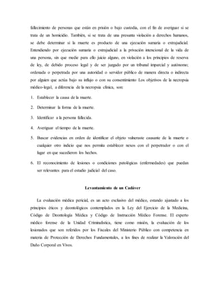 fallecimiento de personas que están en prisión o bajo custodia, con el fin de averiguar si se 
trata de un homicidio. También, si se trata de una presunta violación a derechos humanos, 
se debe determinar si la muerte es producto de una ejecución sumaria o extrajudicial. 
Entendiendo por ejecución sumaria o extrajudicial a la privación intencional de la vida de 
una persona, sin que medie para ello juicio alguno, en violación a los principios de reserva 
de ley, de debido proceso legal y de ser juzgado por un tribunal imparcial y autónomo; 
ordenada o perpetrada por una autoridad o servidor público de manera directa o indirecta 
por alguien que actúa bajo su influjo o con su consentimiento Los objetivos de la necropsia 
médico-legal, a diferencia de la necropsia clínica, son: 
1. Establecer la causa de la muerte. 
2. Determinar la forma de la muerte. 
3. Identificar a la persona fallecida. 
4. Averiguar el tiempo de la muerte. 
5. Buscar evidencias en orden de identificar el objeto vulneraste causante de la muerte o 
cualquier otro indicio que nos permita establecer nexos con el perpetrador o con el 
lugar en que sucedieron los hechos. 
6. El reconocimiento de lesiones o condiciones patológicas (enfermedades) que puedan 
ser relevantes para el estudio judicial del caso. 
Levantamiento de un Cadáver 
La evaluación médica pericial, es un acto exclusivo del médico, estando ajustado a los 
principios éticos y deontológicos contemplados en la Ley del Ejercicio de la Medicina, 
Código de Deontología Médica y Código de Instrucción Médico Forense. El experto 
médico forense de la Unidad Criminalística, tiene como misión, la evaluación de los 
lesionados que son referidos por los Fiscales del Ministerio Público con competencia en 
materia de Protección de Derechos Fundamentales, a los fines de realizar la Valoración del 
Daño Corporal en Vivos. 
 