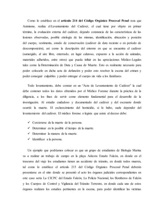 Como lo establece en el artículo 214 del Código Orgánico Procesal Penal reza que 
Asimismo, realiza el Levantamiento del Cadáver, el cual tiene por objeto en primer 
término, la evaluación externa del cadáver, dejando constancia de las características de las 
lesiones observadas, posible etiología de las mismas, identificación, ubicación y posición 
del cuerpo, vestimenta, estado de conservación (cadáver de data reciente o en período de 
descomposición), así como la descripción del entorno en que se encuentra el cadáver 
(sumergido, al aire libre, enterrado, en lugar caluroso, expuesto a la acción de animales, 
materiales adheridos, entre otros) que pueda influir en las apreciaciones Médico-Legales 
tales como la Determinación de Data y Causa de Muerte. Esto es realmente necesario para 
poder colocarlo en dicha acta de defunción y poder esto resolver la escena del crimen y 
poder conseguir culpables y poder entregar el cuerpo sin vida a los familiares. 
Todo levantamiento, debe constar en un “Acta de Levantamiento de Cadáver” la cual 
debe contener todos los datos obtenidos por el Médico Forense durante la práctica de la 
diligencia, a los fines de servir como elemento fundamental para el desarrollo de la 
investigación. Al estudio cuidadoso y documentado del cadáver y del escenario donde 
ocurrió la muerte. El esclarecimiento del homicidio, si lo hubo, suele depender del 
levantamiento del cadáver. El médico forense o legista que asiste al deceso debe: 
 Cerciorarse de la muerte de la persona. 
 Determinar en lo posible el tiempo de la muerte. 
 Determinar la manera de la muerte. 
 Identificar a la persona. 
Un ejemplo que podríamos colocar es que un grupo de estudiantes de Biología Marina 
va a realizar un trabajo de campo en la playa Adicora Estado Falcón, en donde en el 
trascurso del viaje los estudiantes tienen un accidente de tránsito, en donde todos mueren, 
tal como lo establece el artículo 215 del Código Orgánico Procesal Penal deberán 
presentarse en el sitio donde se presentó el acto los órganos judiciales correspondientes en 
este caso sería La CICPC del Estado Falcón, La Policía Nacional, los Bomberos de Falcón 
y los Cuerpos de Control y Vigilancia del Tránsito Terrestre, en donde cada uno de estos 
órganos realizara los estudios pertinentes en la escena, para poder identificar las victimas 
 