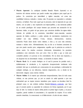  Muerte Aparente: La catalepsia (también llamada Muerte Aparente) es un 
trastorno del sistema nervioso que puede resultar muy peligroso para aquel que lo 
padece. Se caracteriza por inmovilidad y rigidez muscular, así como una 
sensibilidad dolorosa reducida o incluso nula. El paciente no responderá a estímulos 
externos, ni hablará. Para todo aquel que lo presencie, dará la impresión de que está 
muerto, con un pulso y una respiración casi imperceptibles, y una mortecina palidez 
de un estado patológico del cuerpo humano que presenta una atenuación de las 
funciones vitales, en grado tal que parece que estuvieran abolidos los signos vitales. 
Además de pérdida de la conciencia, inmovilidad neuro-muscular, ausencia 
aparente de latidos cardíacos y pulso además de movimientos respiratorios (en 
realidad son muy débiles), Coma, síncope, intoxicaciones, neurosis, 
sumersión. Puede durar desde varios minutos, a días y, en caso más extremos, 
semanas e incluso años. Afortunadamente, hoy en día se es bastante consciente de 
que esto puede suceder pero, antiguamente, aquellos que lo padecían no corrían la 
misma suerte. En muchas ocasiones (tristemente, demasiadas), los pacientes 
catalépticos eran enterrados vivos por error. Esto se debe a que se tenía por 
costumbre pinchar a la persona en las extremidades. De no darse una respuesta, y 
sin despertar tras un determinado tiempo, se declaraba la muerte clínica. 
 Muerte Real: Es el estado biológico en el cual la persona ha perdido total y 
definitivamente la circulación y la respiración desapareciendo totalmente toda 
actividad vital que es producida por consecuencia de una patología o enfermedad de 
cualquier etiología, ya sea infecciosa, tumoral, degenerativa, etc.; y donde no ha 
intervenido ninguna causa externa violenta. 
 Muerte Súbita: Es la muerte que sobreviene inesperadamente, fuera de toda causa 
violenta, en una persona que, ya por su estado de salud aparente o por una 
enfermedad que no inspira temores inmediatos para esperar un desenlace fatal Su 
principal causa es una arritmia cardiaca llamada fibrilación ventricular, que hace 
que el corazón pierda su capacidad de contraerse de forma organizada, por lo que 
deja de latir. La víctima de muerte súbita pierde en primer lugar el pulso, y en pocos 
segundos, pierde también el conocimiento y la capacidad de respirar. Si no recibe 
atención inmediata, la consecuencia es el fallecimiento al cabo de unos minutos. 
 