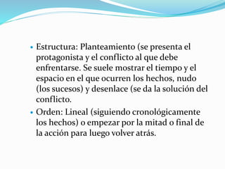  Estructura: Planteamiento (se presenta el
protagonista y el conflicto al que debe
enfrentarse. Se suele mostrar el tiempo y el
espacio en el que ocurren los hechos, nudo
(los sucesos) y desenlace (se da la solución del
conflicto.
 Orden: Lineal (siguiendo cronológicamente
los hechos) o empezar por la mitad o final de
la acción para luego volver atrás.
 