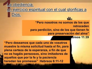 1La obediencia,
un ejercicio espiritual con el cual glorificas a
Dios.
“Pero nosotros no somos de los que
retroceden
para perdición, sino de los que tienen fe
para preservación del alma’’
Hebreos 11:39
“Pero deseamos que cada uno de vosotros
muestre la misma solicitud hasta el fin, para
plena certeza de la esperanza, a fin de que
no os hagáis perezosos, sino imitadores de
aquellos que por la fe y la paciencia
heredan las promesas’’ Hebreos 6:11-12
 