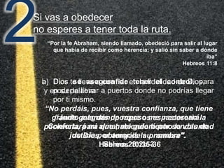2Si vas a obedecer
no esperes a tener toda la ruta.
b) Dios se asegura de tener el control, para
poderte llevar a puertos donde no podrías llegar
por ti mismo.
“Junto a aguas de reposo me pastoreará.
Confortará mi alma; me guiará por sendas de
justicia por amor de su nombre”.
Salmo 23:2b-3
“Por la fe Abraham, siendo llamado, obedeció para salir al lugar
que había de recibir como herencia; y salió sin saber a dónde
iba”
Hebreos 11:8
a) Dios te lleva a confiar en la fidelidad de Dios,
y en su palabra
“No perdáis, pues, vuestra confianza, que tiene
grande galardón; porque os es necesaria la
paciencia, para que habiendo hecho la voluntad
de Dios, obtengáis la promesa”.
Hebreos 10:35-36
 