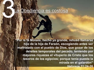 “Por la fe Moisés, hecho ya grande, rehusó llamarse
hijo de la hija de Faraón, escogiendo antes ser
maltratado con el pueblo de Dios, que gozar de los
deleites temporales del pecado, teniendo por
mayores riquezas el vituperio de Cristo que los
tesoros de los egipcios; porque tenía puesta la
mirada en el galardón”
Hebreos 11:24-26
3La Obediencia es costosa
 