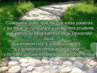 “Cualquiera, pues, que me oye estas palabras,
y las hace, le compararé a un hombre prudente,
que edificó su casa sobre la roca. Descendió
lluvia,
y vinieron ríos, y soplaron vientos,
y golpearon contra aquella casa;
y no cayó, porque estaba fundada sobre la roca
’’
Mateo 7:24-25
 